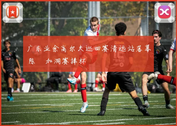 广东业余高尔夫巡回赛清远站落幕 陈沄加洞赛捧杯
