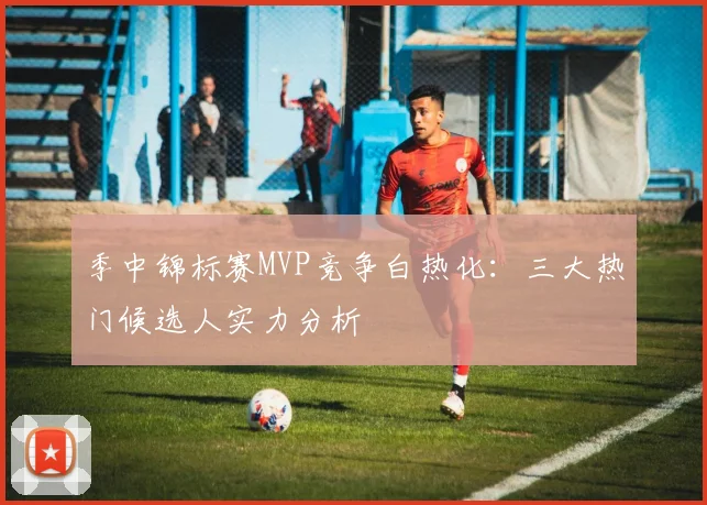 季中锦标赛MVP竞争白热化:三大热门候选人实力分析