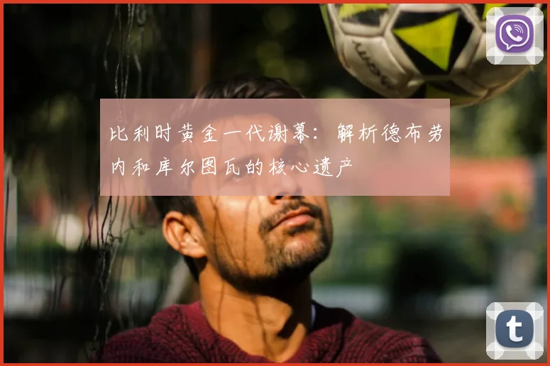 比利时黄金一代谢幕:解析德布劳内和库尔图瓦的核心遗产