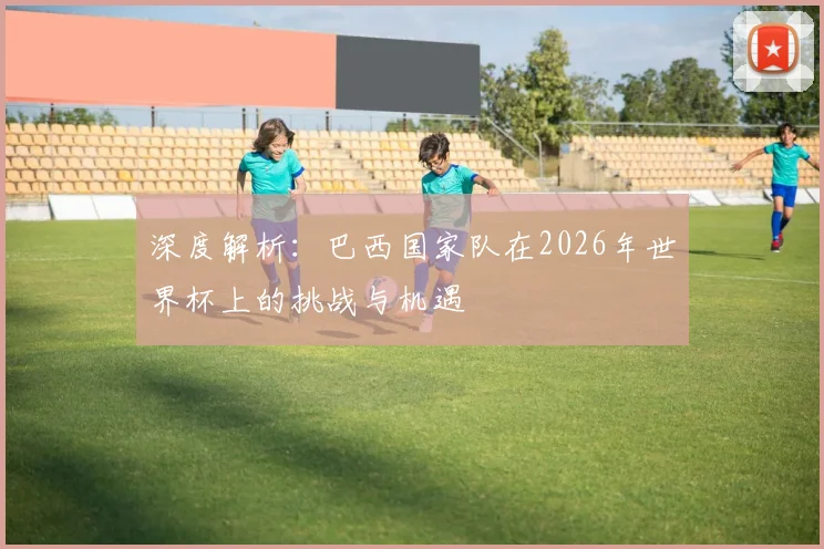 深度解析:巴西国家队在2026年世界杯上的挑战与机遇