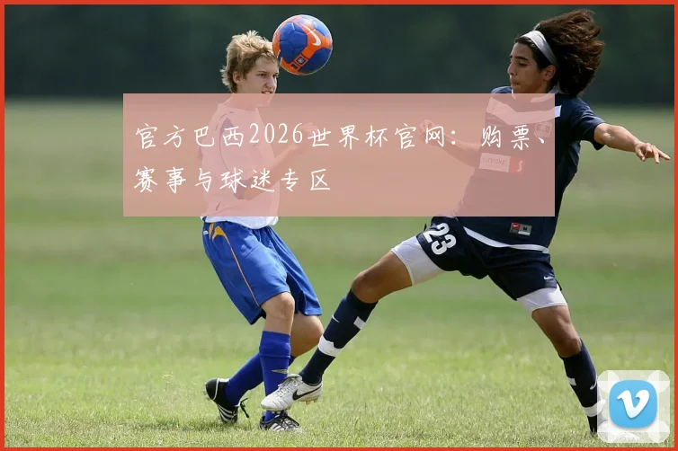 官方巴西2026世界杯官网:购票、赛事与球迷专区