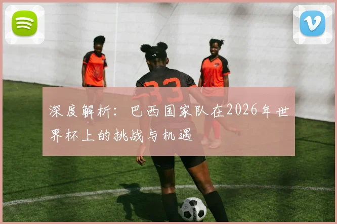 深度解析:巴西国家队在2026年世界杯上的挑战与机遇