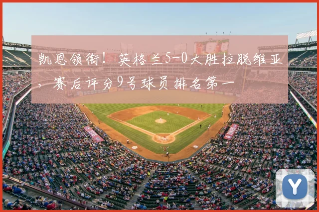 凯恩领衔!英格兰5-0大胜拉脱维亚,赛后评分9号球员排名第一