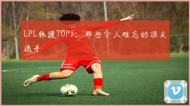 LPL韩援TOP5:那些令人难忘的顶尖选手