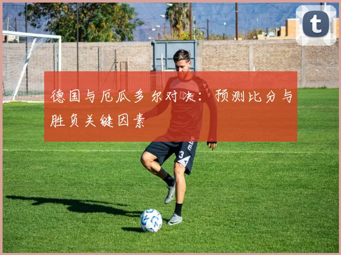 德国与厄瓜多尔对决:预测比分与胜负关键因素
