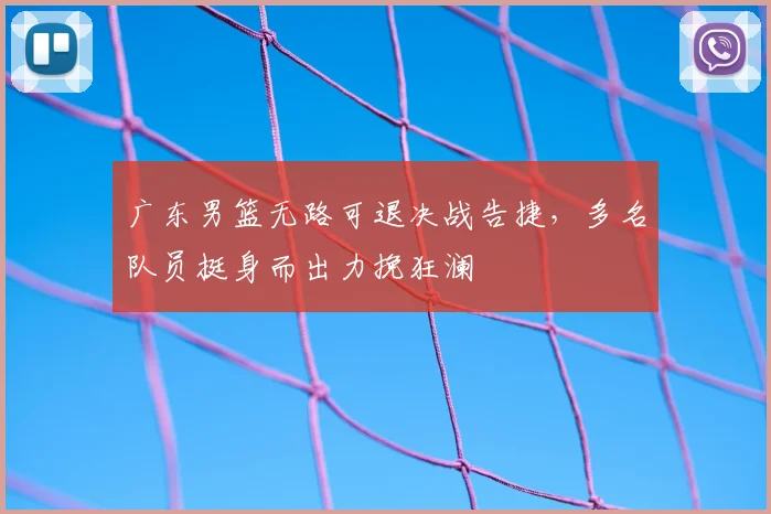 广东男篮无路可退决战告捷,多名队员挺身而出力挽狂澜
