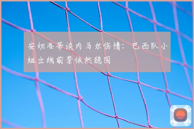 安切洛蒂谈内马尔伤情:巴西队小组出线前景依然稳固