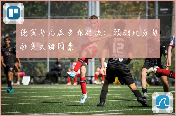德国与厄瓜多尔对决:预测比分与胜负关键因素